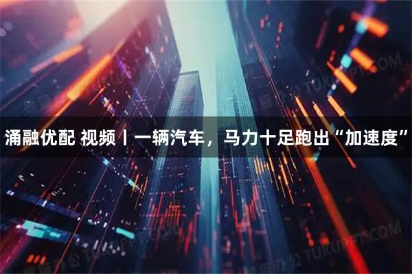 涌融优配 视频丨一辆汽车，马力十足跑出“加速度”