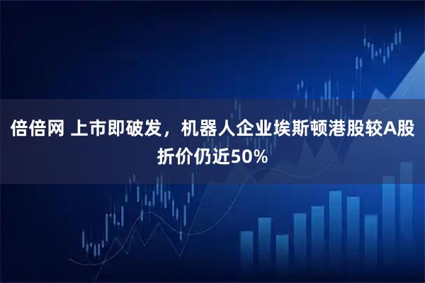 倍倍网 上市即破发，机器人企业埃斯顿港股较A股折价仍近50%