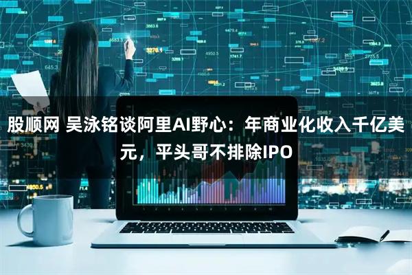 股顺网 吴泳铭谈阿里AI野心：年商业化收入千亿美元，平头哥不排除IPO